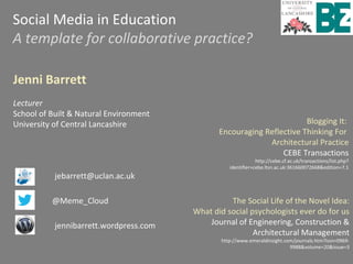 Social Media in Education
A template for collaborative practice?
Jenni Barrett
Lecturer
School of Built & Natural Environment
University of Central Lancashire
jebarrett@uclan.ac.uk
@Meme_Cloud
jennibarrett.wordpress.com
Blogging It:
Encouraging Reflective Thinking For
Architectural Practice
CEBE Transactions
http://cebe.cf.ac.uk/transactions/list.php?
identifier=cebe.ltsn.ac.uk:361660072668&edition=7.1
The Social Life of the Novel Idea:
What did social psychologists ever do for us
Journal of Engineering, Construction &
Architectural Management
http://www.emeraldinsight.com/journals.htm?issn=0969-
9988&volume=20&issue=3
 
