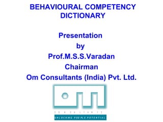 BEHAVIOURAL COMPETENCY
       DICTIONARY

        Presentation
             by
     Prof.M.S.S.Varadan
          Chairman
Om Consultants (India) Pvt. Ltd.



        C   O   N     S    U   L   T   A   N   T   S

        U N L O C K IN G   P EO PL E P O T E N T I A L
 