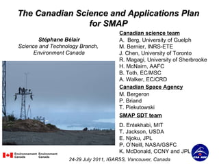 The Canadian Science and Applications Plan  for SMAP  Stéphane Bélair Science and Technology Branch,  Environment Canada 24-29 July 2011, IGARSS, Vancouver, Canada Canadian science team ,[object Object],[object Object],[object Object],[object Object],[object Object],[object Object],[object Object],SMAP SDT team D. Entekhabi, MIT T. Jackson, USDA E. Njoku, JPL P. O’Neill, NASA/GSFC K. McDonald, CCNY and JPL Canadian Space Agency M. Bergeron P. Briand T. Piekutowski 