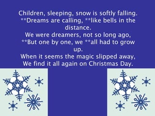 Children, sleeping, snow is softly falling.
**Dreams are calling, **like bells in the
distance.
We were dreamers, not so long ago,
**But one by one, we **all had to grow
up.
When it seems the magic slipped away,
We find it all again on Christmas Day.
 