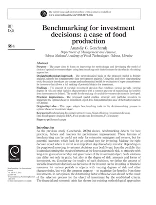 The current issue and full text archive of this journal is available at
                                                www.emeraldinsight.com/1463-5771.htm




BIJ
18,5                                      Benchmarking for investment
                                            decisions: a case of food
                                                   production
694
                                                                        Anatoliy G. Goncharuk
                                                       Department of Management and Finance,
                                            Odessa National Academy of Food Technologies, Odessa, Ukraine

                                     Abstract
                                     Purpose – The paper aims to focus on improving the methodology and developing the model of
                                     choice of optimal investment object using benchmarking tools that eliminate the drawbacks of existing
                                     approaches.
                                     Design/methodology/approach – The methodological basis of the proposed model is frontier
                                     analysis, namely the nonparametric data envelopment analysis. Using this and other benchmarking
                                     tools, the author introduces the concept and mathematical model for evaluation of super-attractiveness
                                     for investors that allows a full ranking of potential objects for investment.
                                     Findings – The concept of variable investment decision that combines various periods, varying
                                     degrees of risk and other decision characteristics with a common purpose of maximizing the beneﬁts
                                     from investments is deﬁned. The model for the making of variable investment decisions is developed.
                                     Practical implications – The proposed model enables strategic and portfolio investors to
                                     implement the optimal choice of investment object. It is demonstrated on a case of the food production
                                     of Ukraine.
                                     Originality/value – This paper adopts benchmarking tools to the decision-making process to
                                     optimal choice of investment object.
                                     Keywords Benchmarking, Investment attractiveness, Super-efﬁciency, Investment decision,
                                     Data Envelopment Analysis (DEA), Food production, Investments, Food industry
                                     Paper type Research paper


                                     Introduction
                                     As the previous study (Goncharuk, 2009a) shows, benchmarking detects the best
                                     practices, factors and reserves for performance improvement. These features of
                                     benchmarking can be useful not only for enterprise managers and owners, but for
                                     potential investors which look for an optimal way for investing. Making the right
                                     decision about where to invest is an important objective of any investor. Depending on
                                     the purpose of investing, investment decisions may be different: from the portfolio that
                                     is aimed at earning the expected returns at the lowest acceptable risk, to strategic with
                                     long-term goals of ownership and governance of the investment object. Such solutions
                                     can differ not only in goals, but also in the degree of risk, amounts and forms of
                                     investment, etc. Considering the totality of such decisions, we deﬁne the concept of
                                     variable investment decisions as decisions of the investor on the investing of ﬁnancial
Benchmarking: An International       resources for various periods in objects with varying degrees of risk and other
Journal                              characteristics, but with the common purpose – to maximize the beneﬁts from these
Vol. 18 No. 5, 2011
pp. 694-704                          investments. In our opinion, the determining factor of this decision should be the result
q Emerald Group Publishing Limited   of the selection process for the object of investment by the established criteria.
1463-5771
DOI 10.1108/14635771111166820        The ﬁnancial and economic crisis has shown that existing methodological approaches
 