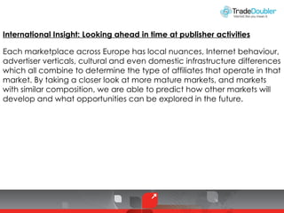 International Insight: Looking ahead in time at publisher activities Each marketplace across Europe has local nuances, Internet behaviour, advertiser verticals, cultural and even domestic infrastructure differences which all combine to determine the type of affiliates that operate in that market. By taking a closer look at more mature markets, and markets with similar composition, we are able to predict how other markets will develop and what opportunities can be explored in the future. 