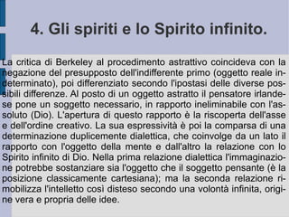 3. L'immaterialismo:  esse est perc ĭ pi . L'essere è dunque determinato in se stesso e si dà immediatamente e necessariamente alla forma che lo può comprendere, senza negazione né mediazione: l'intelligenza intuitiva (spiritualismo spinozista). L'intelligenza intuitiva ha a che fare con le idee, che applica immediatamente alle parvenze della sensazione ed agli apporti della sensibilità. In questo modo essa incrocia e connette – o separa – nomi e categorie psicologiche (colore, odore, figura) per cose. Quindi il rapporto fra la cosa e l'idea è già un rapporto pensato, presente all'interno di un atto originario di rappresentazione (cfr. idealismo). Errore è separare i due termini di questa rappresentazione, per qualificare alternativamente il primato dell'idea sulla cosa o della cosa sull'idea. L'atto originario di rappresentazione costituisce la sostanza spirituale, l'unico essere esistente.  