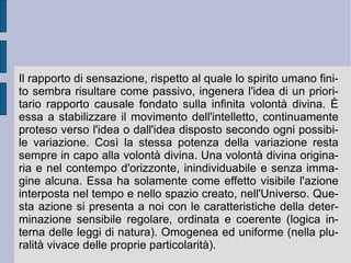 Così la sostanza spirituale si afferma immediatamente e non ha bisogno di dimostrazione. Non è modello e non ha substrato: ogni determinazione corporea è ideale, senza differenza e/o precedenza fra qualità primarie (oggettive, valide universalmente) e qualità secondarie (soggettive, valide singolarmente e particolarmente). Essendo ideale – ed essendo l'ideale non un modello archetipico (in senso neoplatonico) – ogni determinazione corporea non ha residuo distinto e separato (substrato o materia astratta). Ciò da cui sembra apparire estratta ed astratta la forma (poi impressiva e sensibile). Il residuo materiale infatti – il  prope nihil  della riflessione aristotelica – una volta ammesso non può essere tolto: esso resta come presupposto indimostrato, funzionale all'applicazione di idee o forme, che sembrano provenire dal di fuori, rispetto all'intelletto umanamente attingibile.  