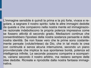 Ed è proprio questo il punto critico fatto emergere dalla speculazione di Berkeley: come può un'idea che sopraggiunge dal di fuori entrare e informare la materia? O viceversa (se si preferisce l'ipotesi speculativa opposta): come può una materia che è fuori dall'intelligenza dare origine alle idee? Questi sembrano in effetti due casi opposti ma speculari della medesima impossibilità: una volta separati astrattamente, idee e materia, essi non possono più essere ricomposti. Per questa ragione e motivazione fondamentale Berkeley cambia nome e funzione alla materia apparente, determinandola come immaginazione viva e creativa del pensiero e dell'intelligenza. Dello spirito e della sua propria attività. Esso dunque apparentemente crea ed immagina da un lato le idee e dall'altro la cosiddetta materia, per poi combinare ed incrociare reciprocamente le prime e la seconda. Ma l'apparenza di questa creazione lo dispone subito ad essere accolto come partecipe di un'attività veramente universale ed originaria: l'atto di creazione continua di Dio.  