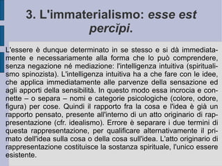 1. Vita e opere. George Berkeley  (1685 – 1753 d.C.) viene considerato un particolare continuatore dell'empirismo lockiano e del suo illuminismo critico. Sin dalle sue prime opere egli introdusse il principio fondamentale della propria speculazione: l'immaterialismo (spiritualismo). Con il  Saggio di una nuova teoria della visione  (1709), il  Trattato sui principi della conoscenza umana  (1710) e i  Tre dialoghi fra Hylas e Philonous  (1713) Berkeley intendeva infatti rovesciare i possibili esiti materialistici della filosofia inglese - basti per questo guardare gli sviluppi sensistici della speculazione francese del '700 (La Mettrie, Condillac) - riorientando il pensiero verso una forma speciale di spiritualismo. Egli pensò quindi di utilizzare questa formazione intellettuale personale per diffondere i principi evangelici nelle comunità amerindie del Nuovo Mondo. 