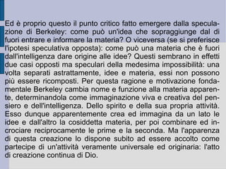 2. Contro le idee astratte: il nominalismo radicale. La critica di Berkeley all'astrazione, così come era stata definita per esempio dalla speculazione lockiana (selezione per somiglianza ed estensione generale dei caratteri reperiti), si appunta sul fattore negativo di questa: essa infatti pare costituire un elemento positivo universale che, pur procedendo dall'oggetto particolare, particolarmente definito, tutti li nega e li esclude dalla propria caratterizzazione. L'idea astratta vale come un tutto negativo, costruito dalla totalità dei particolari, senza poter essere nessuno di questi. Essa è quindi un positivo universale, imposto per estensione generale, costruito sui particolari, ma negante ciascuno di essi. Non possiede quindi il valore dell'ente che può essere segnalato univocamente da ciascuno di essi. Solo invece un ente universale che può essere univocamente segnalato da ciascuno degli enti particolari può assurgere al senso ed alla funzione di rappresentarli effettivamente tutti, senza esclusione e soprattutto negazione.  