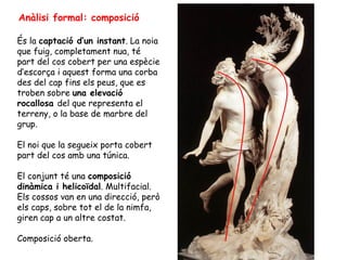 Anàlisi formal: composició

És la captació d’un instant. La noia
que fuig, completament nua, té
part del cos cobert per una espècie
d’escorça i aquest forma una corba
des del cap fins els peus, que es
troben sobre una elevació
rocallosa del que representa el
terreny, o la base de marbre del
grup.

El noi que la segueix porta cobert
part del cos amb una túnica.

El conjunt té una composició
dinàmica i helicoïdal. Multifacial.
Els cossos van en una direcció, però
els caps, sobre tot el de la nimfa,
giren cap a un altre costat.

Composició oberta.
 