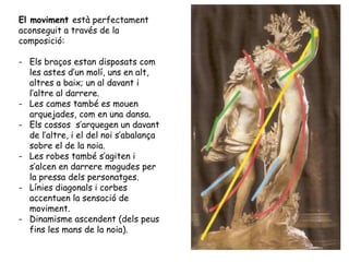 El moviment està perfectament
aconseguit a través de la
composició:

- Els braços estan disposats com
  les astes d’un molí, uns en alt,
  altres a baix; un al davant i
  l’altre al darrere.
- Les cames també es mouen
  arquejades, com en una dansa.
- Els cossos s’arquegen un davant
  de l’altre, i el del noi s’abalança
  sobre el de la noia.
- Les robes també s’agiten i
  s’alcen en darrere mogudes per
  la pressa dels personatges.
- Línies diagonals i corbes
  accentuen la sensació de
  moviment.
- Dinamisme ascendent (dels peus
  fins les mans de la noia).
 