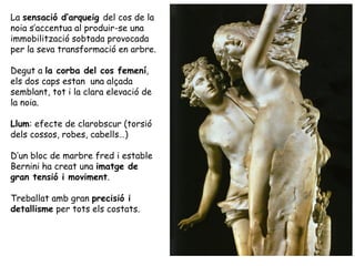 La sensació d’arqueig del cos de la
noia s’accentua al produir-se una
immobilització sobtada provocada
per la seva transformació en arbre.

Degut a la corba del cos femení,
els dos caps estan una alçada
semblant, tot i la clara elevació de
la noia.

Llum: efecte de clarobscur (torsió
dels cossos, robes, cabells…)

D’un bloc de marbre fred i estable
Bernini ha creat una imatge de
gran tensió i moviment.

Treballat amb gran precisió i
detallisme per tots els costats.
 