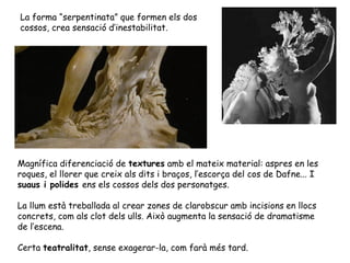 La forma “serpentinata” que formen els dos
cossos, crea sensació d’inestabilitat.




Magnífica diferenciació de textures amb el mateix material: aspres en les
roques, el llorer que creix als dits i braços, l’escorça del cos de Dafne... I
suaus i polides ens els cossos dels dos personatges.

La llum està treballada al crear zones de clarobscur amb incisions en llocs
concrets, com als clot dels ulls. Això augmenta la sensació de dramatisme
de l’escena.

Certa teatralitat, sense exagerar-la, com farà més tard.
 