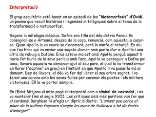 Interpretació

El grup escultòric està basat en un episodi de les “Metamorfosis” d’Ovidi,
un poema que recull històries i llegendes mitològiques sobre el tema de la
transformació o metamorfosi.

Segons la mitologia clàssica, Dafne era filla del déu del riu Peneu. En
consagrar-se a Àrtemis, deessa de la caça, renuncià, com aquesta, a casar-
se. Quan Apol·lo la va veure se n’enamorà, però la nimfa el rebutjà. Es diu
que fou Eros qui va enviar una sageta d’amor amb punta d’or a Apol·lo i una
altra de rebuig a Dafane. Eros estava molest amb Apol·lo perquè aquest li
havia fet burla de la seva perícia amb l’arc. Apol·lo va perseguir a Dafne pel
bosc, llavors aquesta va demanar ajut al seu pare, el qual la va transformar
en llorer (“daphne” en grec) en l’instant en que Apol·lo li va posar la mà al
damunt. Des de llavors, el déu va fer del llorer el seu arbre sagrat, i va
teixir una corona amb les seves fulles per coronar els poetes i els militars
victoriosos. Ell la va portar sempre.

En l’Edat Mitjana el mite pagà s’interpretà com a símbol de castedat, i es
va mantenir fins el segle XVII. Les crítiques dels més puritans van fer que
el cardenal Borghese hi afegís un díptic didàctic: “L’amant que cerca el
plaer de la bellesa fugisera s’omple les mans de fullaraca o bé de fruits
d’amargor”
 