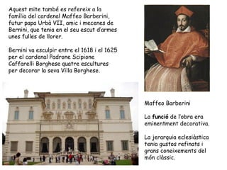 Aquest mite també es refereix a la
família del cardenal Maffeo Barberini,
futur papa Urbà VII, amic i mecenes de
Bernini, que tenia en el seu escut d’armes
unes fulles de llorer.

Bernini va esculpir entre el 1618 i el 1625
per el cardenal Padrone Scipione
Caffarelli Borghese quatre escultures
per decorar la seva Villa Borghese.




                                              Maffeo Barberini

                                              La funció de l’obra era
                                              eminentment decorativa.

                                              La jerarquia eclesiàstica
                                              tenia gustos refinats i
                                              grans coneixements del
                                              món clàssic.
 