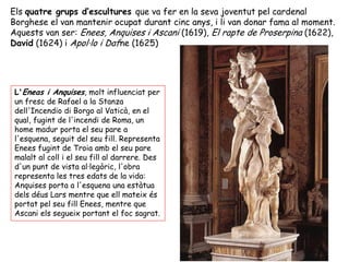 Els quatre grups d’escultures que va fer en la seva joventut pel cardenal
Borghese el van mantenir ocupat durant cinc anys, i li van donar fama al moment.
Aquests van ser: Enees, Anquises i Ascani (1619), El rapte de Proserpina (1622),
David (1624) i Apol·lo i Dafne (1625)




 L'Eneas i Anquises, molt influenciat per
 un fresc de Rafael a la Stanza
 dell'Incendio di Borgo al Vaticà, en el
 qual, fugint de l'incendi de Roma, un
 home madur porta el seu pare a
 l'esquena, seguit del seu fill. Representa
 Enees fugint de Troia amb el seu pare
 malalt al coll i el seu fill al darrere. Des
 d'un punt de vista al·legòric, l'obra
 representa les tres edats de la vida:
 Anquises porta a l'esquena una estàtua
 dels déus Lars mentre que ell mateix és
 portat pel seu fill Enees, mentre que
 Ascani els segueix portant el foc sagrat.
 
