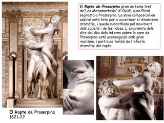 El Rapte de Proserpina pren un tema tret
                         de”Les Metamorfosis” d'Ovidi, quan Plutó
                         segresta a Proserpina. La seva composició en
                         espiral està feta per a accentuar el dinamisme
                         dramàtic, i queda subratllada pel moviment
                         dels cabells i de les robes. L'empremta dels
                         dits del déu dels inferns sobre la carn de
                         Proserpina està aconseguida amb gran
                         realisme, i participa també de l'efecte
                         dramàtic del rapte.




El Rapte de Proserpina
1621-22
 