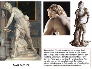 Bernini el va fer amb només vint-i-cinc anys. Està
                 representat en el moment de llançar la seva pedra
                 amb la fona, amb el tors girat i el rostre contret per
                 l'esforç. És la reunió de tots els elements de l'art
                 barroc: l'energia, el moviment i el dinamisme. Així
                 mateix, hom pot dir que el David de Bernini és el
                 símbol de la Roma de la Contrareforma, d'una Església
David. 1623-24   disposada a enfrontar-se als seus adversaris
 