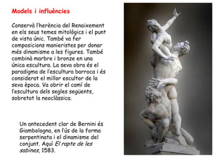 Models i influències

Conservà l’herència del Renaixement
en els seus temes mitològics i el punt
de vista únic. També va fer
composicions manieristes per donar
més dinamisme a les figures. També
combinà marbre i bronze en una
única escultura. La seva obra és el
paradigma de l’escultura barroca i és
considerat el millor escultor de la
seva època. Va obrir el camí de
l’escultura dels segles següents,
sobretot la neoclàssica.



   Un antecedent clar de Bernini és
   Giambologna, en l’ús de la forma
   serpentinata i el dinamisme del
   conjunt. Aquí El rapte de les
   sabines, 1583.
 