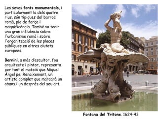 Les seves fonts monumentals, i
particularment la dels quatre
rius, són típiques del barroc
romà, ple de força i
magnificència. També va tenir
una gran influència sobre
l'urbanisme romà i sobre
l'organització de les places
públiques en altres ciutats
europees.

Bernini, a més d’escultor, fou
arquitecte i pintor, representa
per tant el mateix que Miquel
Àngel pel Renaixement, un
artista complet que marcarà un
abans i un després del seu art.




                                  Fontana del Tritone. 1624-43
 
