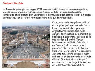 Context històric

La Roma de principis del segle XVII era una ciutat immersa en un excepcional
procés de renovació artística, en particular amb la revolució naturalista
introduïda en la pintura per Caravaggio i la influència del barroc iniciat a Flandes
per Rubens, i on el talent no necessitava més que ser reconegut.

                                              En aquest segle l’església catòlica
                                              era la principals mecenes de l’art a
                                              Roma, sobretot els papes, que
                                              organitzaren l’urbanisme de la
                                              ciutat i continuaren les obres de la
                                              basílica de Sant Pere, la plaça de la
                                              qual es deu a Bernini. També
                                              l’estament eclesiàstic feia molts
                                              encàrrecs (palaus, escultures i
                                              pintures), destacant-hi la família
                                              Barberini, Borghese o Aldobrandini.
                                              Aquests tenien una educació molt
                                              refinada i un gran interès en el món
                                              clàssic. El principal interès però
                                              era demostrar la força i l’autoritat
                                              de la Contrareforma catòlica.
 