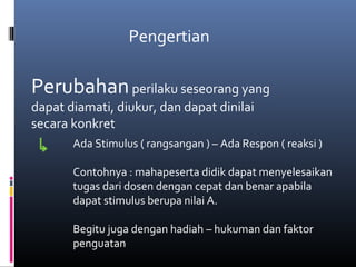Pengertian
Perubahanperilaku seseorang yang
dapat diamati, diukur, dan dapat dinilai
secara konkret
Ada Stimulus ( rangsangan ) – Ada Respon ( reaksi )
Contohnya : mahapeserta didik dapat menyelesaikan
tugas dari dosen dengan cepat dan benar apabila
dapat stimulus berupa nilai A.
Begitu juga dengan hadiah – hukuman dan faktor
penguatan
 