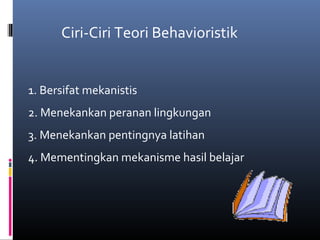 Ciri-Ciri Teori Behavioristik
1. Bersifat mekanistis
2. Menekankan peranan lingkungan
3. Menekankan pentingnya latihan
4. Mementingkan mekanisme hasil belajar
 