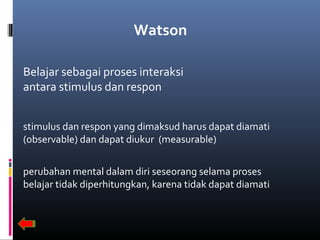 Watson
Belajar sebagai proses interaksi
antara stimulus dan respon
stimulus dan respon yang dimaksud harus dapat diamati
(observable) dan dapat diukur (measurable)
perubahan mental dalam diri seseorang selama proses
belajar tidak diperhitungkan, karena tidak dapat diamati
 