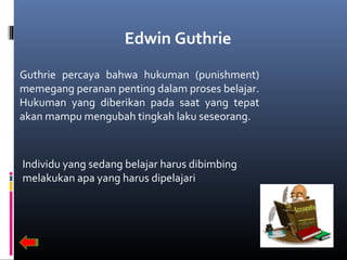 Edwin Guthrie
Guthrie percaya bahwa hukuman (punishment)
memegang peranan penting dalam proses belajar.
Hukuman yang diberikan pada saat yang tepat
akan mampu mengubah tingkah laku seseorang.
Individu yang sedang belajar harus dibimbing
melakukan apa yang harus dipelajari
 