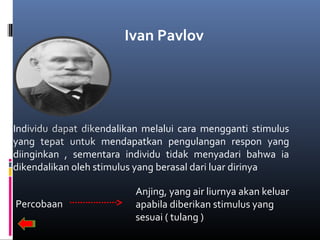 Ivan Pavlov
Individu dapat dikendalikan melalui cara mengganti stimulus
yang tepat untuk mendapatkan pengulangan respon yang
diinginkan , sementara individu tidak menyadari bahwa ia
dikendalikan oleh stimulus yang berasal dari luar dirinya
Percobaan
Anjing, yang air liurnya akan keluar
apabila diberikan stimulus yang
sesuai ( tulang )
 