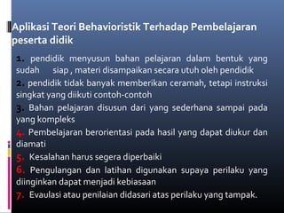 Aplikasi Teori Behavioristik Terhadap Pembelajaran
peserta didik
1. pendidik menyusun bahan pelajaran dalam bentuk yang
sudah siap , materi disampaikan secara utuh oleh pendidik
2. pendidik tidak banyak memberikan ceramah, tetapi instruksi
singkat yang diikuti contoh-contoh
3. Bahan pelajaran disusun dari yang sederhana sampai pada
yang kompleks
4. Pembelajaran berorientasi pada hasil yang dapat diukur dan
diamati
5. Kesalahan harus segera diperbaiki
6. Pengulangan dan latihan digunakan supaya perilaku yang
diinginkan dapat menjadi kebiasaan
7. Evaulasi atau penilaian didasari atas perilaku yang tampak.
 