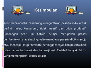 Teori behavioristik cenderung mengarahkan peserta didik untuk
berfikir linier, konvergen, tidak kreatif dan tidak produktif.
Pandangan teori ini bahwa belajar merupakan proses
pembentukan atau shaping, yaitu membawa peserta didik menuju
atau mencapai target tertentu, sehingga menjadikan peserta didik
tidak bebas berkreasi dan berimajinasi. Padahal banyak faktor
yang memengaruhi proses belajar
Kesimpulan
 
