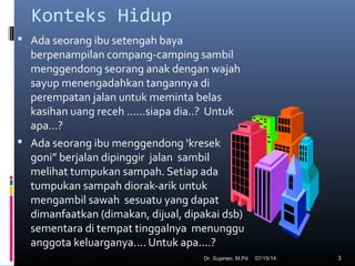 07/15/14Dr. Sujarwo, M.Pd 3
Konteks Hidup
 Ada seorang ibu setengah baya
berpenampilan compang-camping sambil
menggendong seorang anak dengan wajah
sayup menengadahkan tangannya di
perempatan jalan untuk meminta belas
kasihan uang receh ......siapa dia..? Untuk
apa...?
 Ada seorang ibu menggendong ‘kresek
goni” berjalan dipinggir jalan sambil
melihat tumpukan sampah. Setiap ada
tumpukan sampah diorak-arik untuk
mengambil sawah sesuatu yang dapat
dimanfaatkan (dimakan, dijual, dipakai dsb)
sementara di tempat tinggalnya menunggu
anggota keluarganya.... Untuk apa....?
 