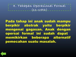 4. Tahapan Operasional Formal
(11-15th)
Pada tahap ini anak sudah mampu
berpikir abstrak yaitu berpikir
mengenai gagasan. Anak dengan
opersai formal ini sudah dapat
memikirkan beberapa alternatif
pemecahan suatu masalah.
 