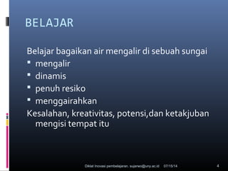 07/15/14Diklat Inovasi pembelajaran. sujarwo@uny.ac.id 4
BELAJAR
Belajar bagaikan air mengalir di sebuah sungai
 mengalir
 dinamis
 penuh resiko
 menggairahkan
Kesalahan, kreativitas, potensi,dan ketakjuban
mengisi tempat itu
 