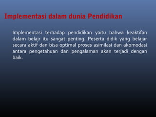 Implementasi terhadap pendidikan yaitu bahwa keaktifan
dalam belajr itu sangat penting. Peserta didik yang belajar
secara aktif dan bisa optimal proses asimilasi dan akomodasi
antara pengetahuan dan pengalaman akan terjadi dengan
baik.
Implementasi dalam dunia Pendidikan
 