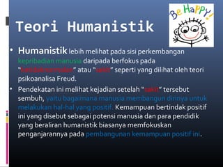 Teori Humanistik
• Humanistik lebih melihat pada sisi perkembangan
kepribadian manusia daripada berfokus pada
“ketidaknormalan” atau “sakit” seperti yang dilihat oleh teori
psikoanalisa Freud.
• Pendekatan ini melihat kejadian setelah “sakit” tersebut
sembuh, yaitu bagaimana manusia membangun dirinya untuk
melakukan hal-hal yang positif. Kemampuan bertindak positif
ini yang disebut sebagai potensi manusia dan para pendidik
yang beraliran humanistik biasanya memfokuskan
penganjarannya pada pembangunan kemampuan positif ini.
 