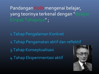 Pandangan Kolb mengenai belajar,
yang teorinya terkenal dengan “Belajar
Empat Tahapnya” ;
1.Tahap Pengalaman Konkret
2.Tahap Pengamatan aktif dan reflektif
3.Tahap Konseptualisasi
4.Tahap Eksperimentasi aktif
 