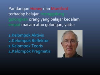 Pandangan Honey dan Mumford
terhadap belajar, menggolong –
golongkan orang yang belajar kedalam
empat macam atau golongan, yaitu:
1.Kelompok Aktivis
2.Kelompok Reflektor
3.Kelompok Teoris
4.Kelompok Pragmatis
 