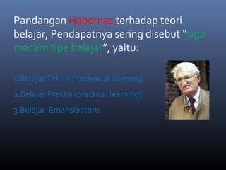 Pandangan Habernas terhadap teori
belajar, Pendapatnya sering disebut “tiga
macam tipe belajar”, yaitu:
1.Belajar Teknis ( technical learning)
2.Belajar Praktis (practical learning)
3.Belajar Emansipatoris
 