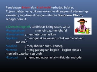 Pandangan Bloom dan Krathwohl terhadap belajar.
Tujuan belajar yang dikemukakannya dirangkum kedalam tiga
kawasan yang dikenal dengan sebutan taksonomi Bloom,
sebagai berikut:
1.Domain Kognitif, terdiriatas 6 tingkatan, yaitu:
•Pengetahuan ; mengingat, menghafal
•Pemahaman ; menginterprestasikan
•Aplikasi ; menggunakan konsep untuk memecahkan
masalah
•Analisis ; menjabarkan suatu konsep
•Sintesis ; menggabungkan bagian – bagian konsep
menjadi suatu konsep utuh
•Evaluasi ; membandingkan nilai – nilai, ide, metode
 