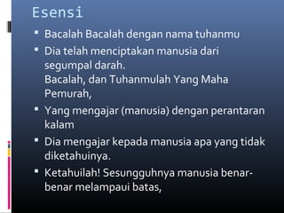 Esensi
 Bacalah Bacalah dengan nama tuhanmu
 Dia telah menciptakan manusia dari
segumpal darah.
Bacalah, dan Tuhanmulah Yang Maha
Pemurah,
 Yang mengajar (manusia) dengan perantaran
kalam
 Dia mengajar kepada manusia apa yang tidak
diketahuinya.
 Ketahuilah! Sesungguhnya manusia benar-
benar melampaui batas,
 