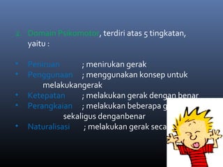 2. Domain Psikomotor, terdiri atas 5 tingkatan,
yaitu :
• Peniruan ; menirukan gerak
• Penggunaan ; menggunakan konsep untuk
melakukangerak
• Ketepatan ; melakukan gerak dengan benar
• Perangkaian ; melakukan beberapa gerakan
sekaligus denganbenar
• Naturalisasi ; melakukan gerak secara wajar
 