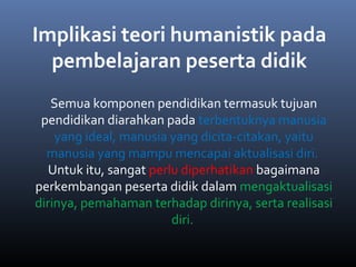 Semua komponen pendidikan termasuk tujuan
pendidikan diarahkan pada terbentuknya manusia
yang ideal, manusia yang dicita-citakan, yaitu
manusia yang mampu mencapai aktualisasi diri.
Untuk itu, sangat perlu diperhatikan bagaimana
perkembangan peserta didik dalam mengaktualisasi
dirinya, pemahaman terhadap dirinya, serta realisasi
diri.
Implikasi teori humanistik pada
pembelajaran peserta didik
 