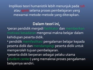 Implikasi teori humanistik lebih menunjuk pada ruh
atau spirit selama proses pembelajaran yang
mewarnai metode-metode yang diterapkan.
Dalam teori ini,
•peran pendidik menjadi fasilitator dan memberikan
motivasi kesadaran mengenai makna belajar dalam
kehidupan peserta didik.
• pendidik memfasilitasi pengalaman belajar kepada
peserta didik dan mendampingi peserta didik untuk
memperoleh tujuan pembelajaran.
•peserta didik berperan sebagai pelaku utama
(student center) yang memaknai proses pengalaman
belajarnya sendiri.
 