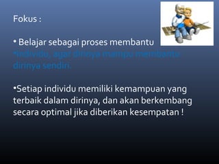 Fokus :
• Belajar sebagai proses membantu
•Individu, agar dirinya mampu membantu
dirinya sendiri.
•Setiap individu memiliki kemampuan yang
terbaik dalam dirinya, dan akan berkembang
secara optimal jika diberikan kesempatan !
 