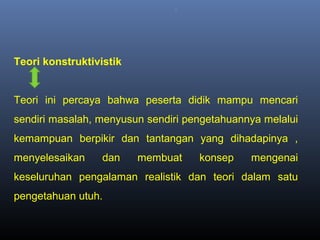 ..
Teori konstruktivistik
Teori ini percaya bahwa peserta didik mampu mencari
sendiri masalah, menyusun sendiri pengetahuannya melalui
kemampuan berpikir dan tantangan yang dihadapinya ,
menyelesaikan dan membuat konsep mengenai
keseluruhan pengalaman realistik dan teori dalam satu
pengetahuan utuh.
 