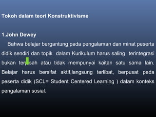 Tokoh dalam teori Konstruktivisme
1.John Dewey
Bahwa belajar bergantung pada pengalaman dan minat peserta
didik sendiri dan topik dalam Kurikulum harus saling terintegrasi
bukan terpisah atau tidak mempunyai kaitan satu sama lain.
Belajar harus bersifat aktif,langsung terlibat, berpusat pada
peserta didik (SCL= Student Centered Learning ) dalam konteks
pengalaman sosial.
 