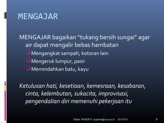 07/15/14Diklat PEKERTI. sujarwo@uny.ac.id 6
MENGAJAR
MENGAJAR bagaikan “tukang bersih sungai” agar
air dapat mengalir bebas hambatan
Mengangkat sampah, kotoran lain
Mengeruk lumpur, pasir
Memindahkan batu, kayu
Ketulusan hati, kesetiaan, kemesraan, kesabaran,
cinta, kelembutan, sukacita, improvisasi,
pengendalian diri memenuhi pekerjaan itu
 