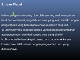 2. Jean Piaget
bahwa pengetahuan yang diperoleh seorang anak merupakan
hasil dari konstruksi pengetahuan awal yang telah dimiliki dengan
pengetahuan yang baru diperolehnya melalui 2 cara yaitu :
a. Asimilasi yaitu integrasi konsep yang merupakan tambahan
atau penyempurnaan dari konsep awal yang dimiliki.
b. Akomodasi terbentuknya konsep baru pada anak karena
konsep awal tidak sesuai dengan pengalaman baru yang
diperolehnya.
 