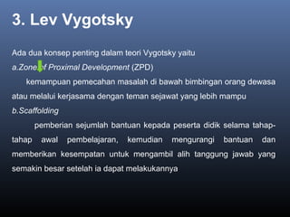 3. Lev Vygotsky
Ada dua konsep penting dalam teori Vygotsky yaitu
a.Zone of Proximal Development (ZPD)
kemampuan pemecahan masalah di bawah bimbingan orang dewasa
atau melalui kerjasama dengan teman sejawat yang lebih mampu
b.Scaffolding
pemberian sejumlah bantuan kepada peserta didik selama tahap-
tahap awal pembelajaran, kemudian mengurangi bantuan dan
memberikan kesempatan untuk mengambil alih tanggung jawab yang
semakin besar setelah ia dapat melakukannya
 
