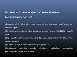 Karakteristik pembelajaran Konstruktivisme
Menurut Driver dan Bell :
(1)peserta didik tidak dipandang sebagai sesuatu yang pasif melainkan
memiliki tujuan,
(2) belajar mempertimbangkan seoptimal mungkin proses keterlibatan peserta
didik,
(3) pengetahuan bukan sesuatu yang datang dari luar melainkan dikonstruksi
secara personal,
(4) pembelajaran bukanlah transmisi pengetahuan,
(5)kurikulum bukanlah sekedar dipelajari, melainkan seperangkat
pembelajaran, materi, dan sumber.
 